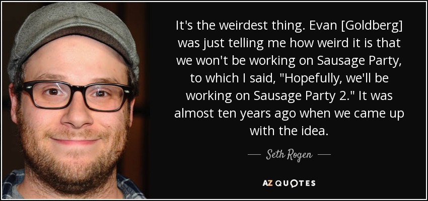It's the weirdest thing. Evan [Goldberg] was just telling me how weird it is that we won't be working on Sausage Party, to which I said, 