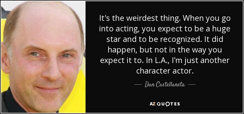It's the weirdest thing. When you go into acting, you expect to be a huge star and to be recognized. It did happen, but not in the way you expect it to. In L.A., I'm just another character actor. - Dan Castellaneta