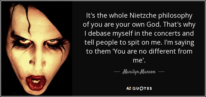 It's the whole Nietzche philosophy of you are your own God. That's why I debase myself in the concerts and tell people to spit on me. I'm saying to them 'You are no different from me'. - Marilyn Manson