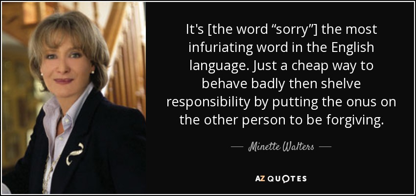 It's [the word “sorry”] the most infuriating word in the English language. Just a cheap way to behave badly then shelve responsibility by putting the onus on the other person to be forgiving. - Minette Walters