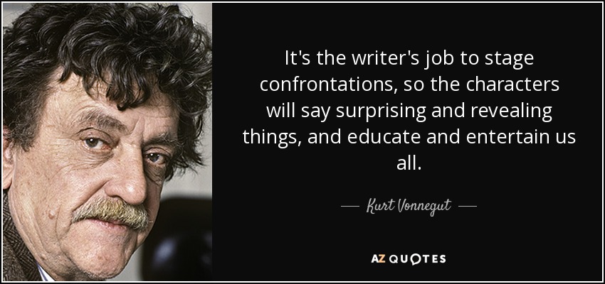 It's the writer's job to stage confrontations, so the characters will say surprising and revealing things, and educate and entertain us all. - Kurt Vonnegut