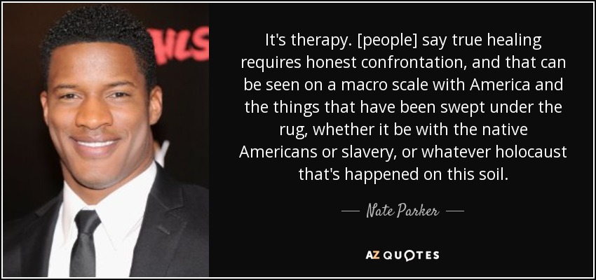 It's therapy. [people] say true healing requires honest confrontation, and that can be seen on a macro scale with America and the things that have been swept under the rug, whether it be with the native Americans or slavery, or whatever holocaust that's happened on this soil. - Nate Parker