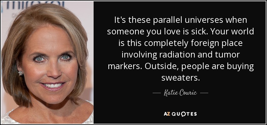It's these parallel universes when someone you love is sick. Your world is this completely foreign place involving radiation and tumor markers. Outside, people are buying sweaters. - Katie Couric