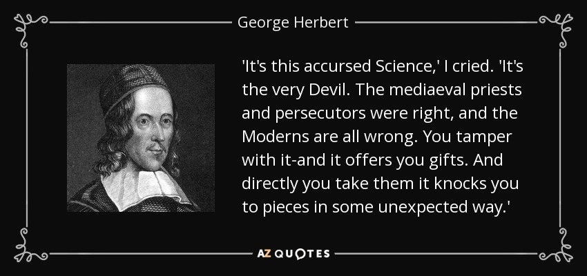 'It's this accursed Science,' I cried. 'It's the very Devil. The mediaeval priests and persecutors were right, and the Moderns are all wrong. You tamper with it-and it offers you gifts. And directly you take them it knocks you to pieces in some unexpected way.' - George Herbert