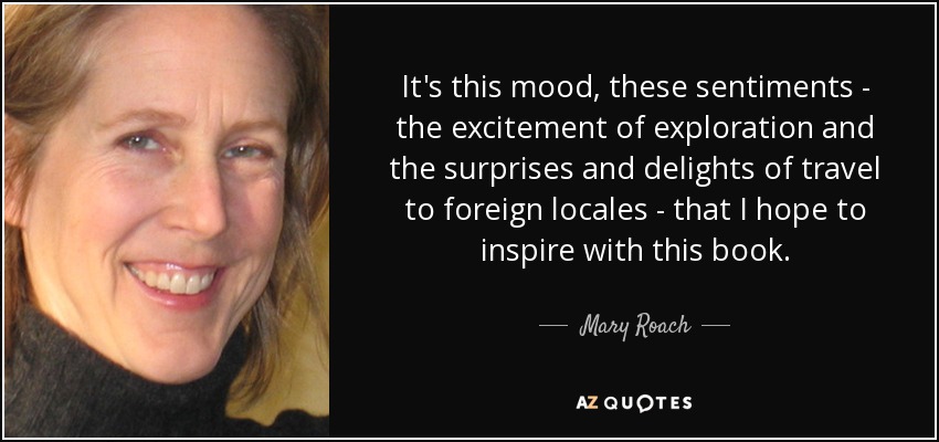 It's this mood, these sentiments - the excitement of exploration and the surprises and delights of travel to foreign locales - that I hope to inspire with this book. - Mary Roach