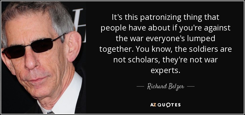 It's this patronizing thing that people have about if you're against the war everyone's lumped together. You know, the soldiers are not scholars, they're not war experts. - Richard Belzer