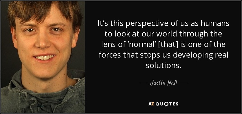 It’s this perspective of us as humans to look at our world through the lens of ‘normal’ [that] is one of the forces that stops us developing real solutions. - Justin Hall