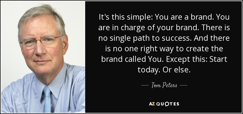 It's this simple: You are a brand. You are in charge of your brand. There is no single path to success. And there is no one right way to create the brand called You. Except this: Start today. Or else. - Tom Peters