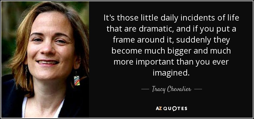 It's those little daily incidents of life that are dramatic, and if you put a frame around it , suddenly they become much bigger and much more important than you ever imagined. - Tracy Chevalier
