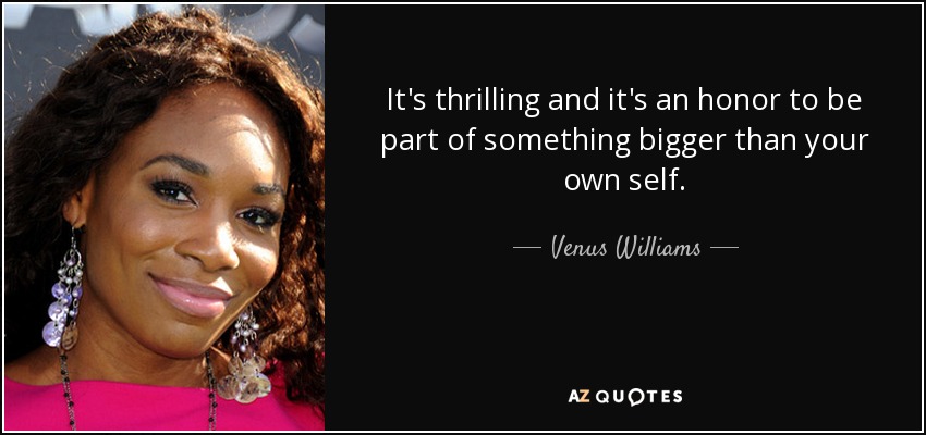 It's thrilling and it's an honor to be part of something bigger than your own self. - Venus Williams