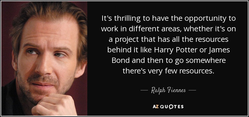 It's thrilling to have the opportunity to work in different areas, whether it's on a project that has all the resources behind it like Harry Potter or James Bond and then to go somewhere there's very few resources. - Ralph Fiennes