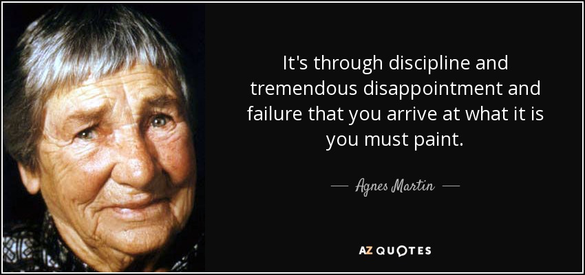 It's through discipline and tremendous disappointment and failure that you arrive at what it is you must paint. - Agnes Martin