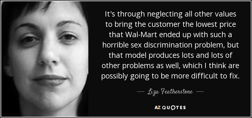 It's through neglecting all other values to bring the customer the lowest price that Wal-Mart ended up with such a horrible sex discrimination problem, but that model produces lots and lots of other problems as well, which I think are possibly going to be more difficult to fix. - Liza Featherstone