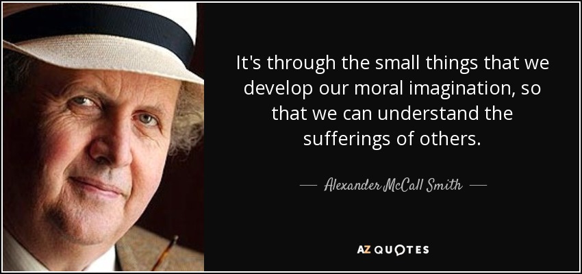 It's through the small things that we develop our moral imagination, so that we can understand the sufferings of others. - Alexander McCall Smith