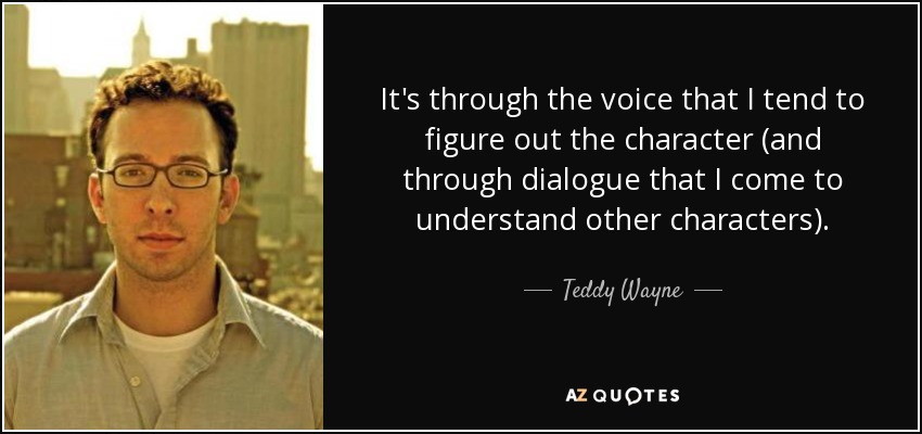 It's through the voice that I tend to figure out the character (and through dialogue that I come to understand other characters). - Teddy Wayne