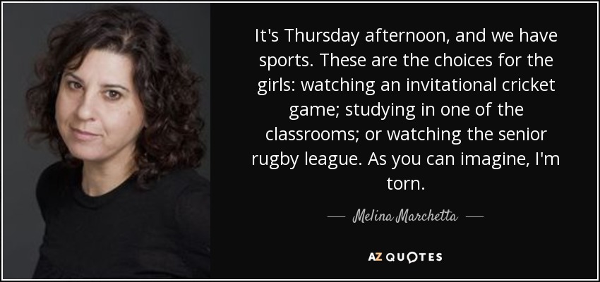 It's Thursday afternoon, and we have sports. These are the choices for the girls: watching an invitational cricket game; studying in one of the classrooms; or watching the senior rugby league. As you can imagine, I'm torn. - Melina Marchetta