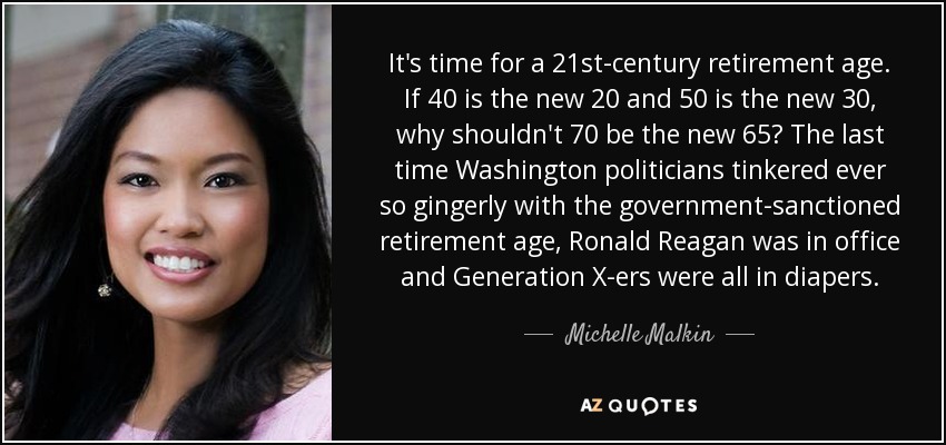 It's time for a 21st-century retirement age. If 40 is the new 20 and 50 is the new 30, why shouldn't 70 be the new 65? The last time Washington politicians tinkered ever so gingerly with the government-sanctioned retirement age, Ronald Reagan was in office and Generation X-ers were all in diapers. - Michelle Malkin