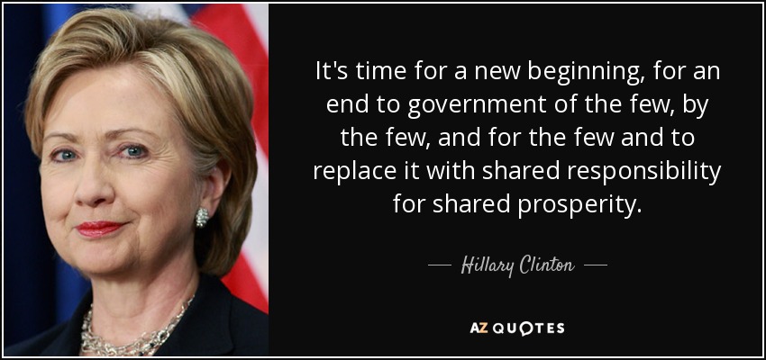 It's time for a new beginning, for an end to government of the few, by the few, and for the few and to replace it with shared responsibility for shared prosperity. - Hillary Clinton