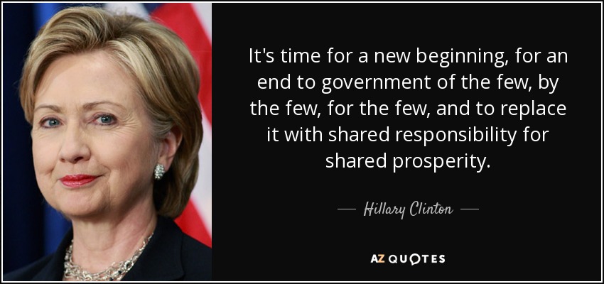 It's time for a new beginning, for an end to government of the few, by the few, for the few, and to replace it with shared responsibility for shared prosperity. - Hillary Clinton