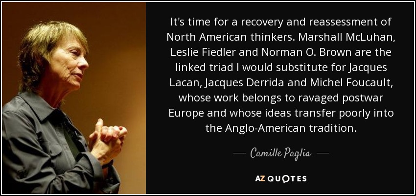 It's time for a recovery and reassessment of North American thinkers. Marshall McLuhan, Leslie Fiedler and Norman O. Brown are the linked triad I would substitute for Jacques Lacan, Jacques Derrida and Michel Foucault, whose work belongs to ravaged postwar Europe and whose ideas transfer poorly into the Anglo-American tradition. - Camille Paglia