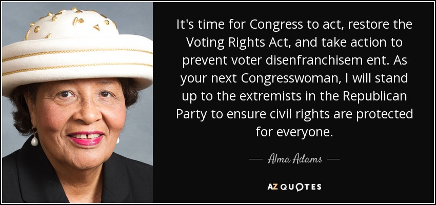 It's time for Congress to act, restore the Voting Rights Act, and take action to prevent voter disenfranchisem ent. As your next Congresswoman, I will stand up to the extremists in the Republican Party to ensure civil rights are protected for everyone. - Alma Adams