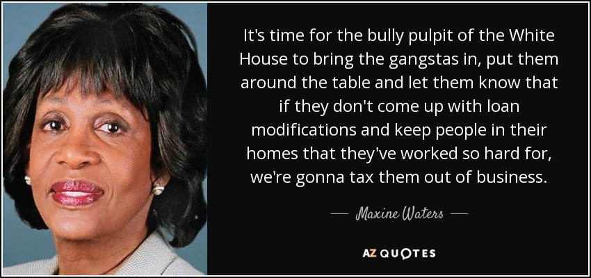 It's time for the bully pulpit of the White House to bring the gangstas in, put them around the table and let them know that if they don't come up with loan modifications and keep people in their homes that they've worked so hard for, we're gonna tax them out of business. - Maxine Waters