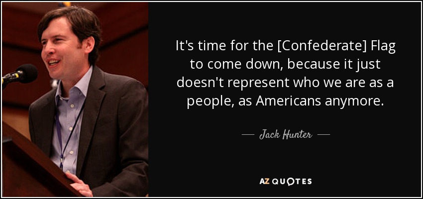 It's time for the [Confederate] Flag to come down, because it just doesn't represent who we are as a people, as Americans anymore. - Jack Hunter