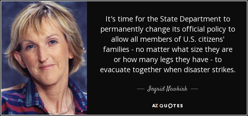 It's time for the State Department to permanently change its official policy to allow all members of U.S. citizens' families - no matter what size they are or how many legs they have - to evacuate together when disaster strikes. - Ingrid Newkirk