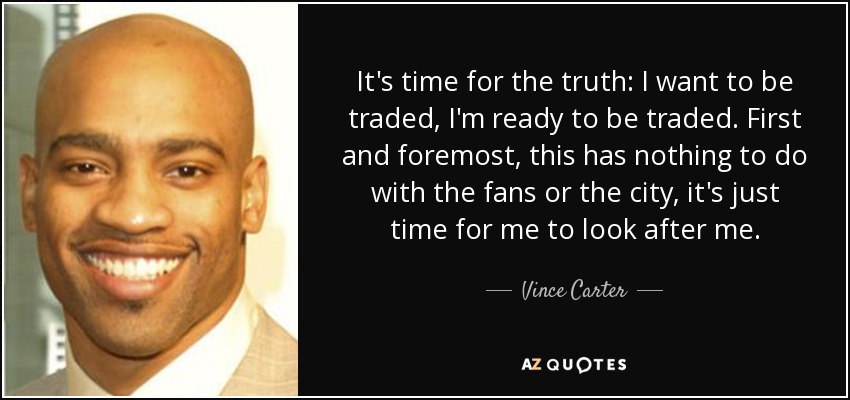 It's time for the truth: I want to be traded, I'm ready to be traded. First and foremost, this has nothing to do with the fans or the city, it's just time for me to look after me. - Vince Carter