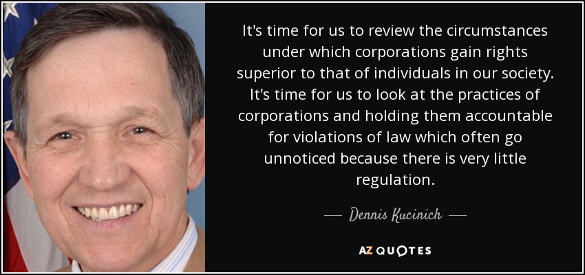 It's time for us to review the circumstances under which corporations gain rights superior to that of individuals in our society. It's time for us to look at the practices of corporations and holding them accountable for violations of law which often go unnoticed because there is very little regulation. - Dennis Kucinich