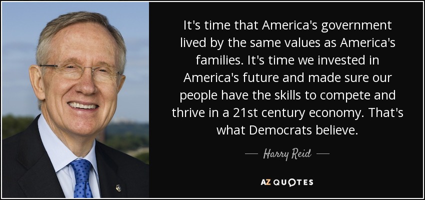 It's time that America's government lived by the same values as America's families. It's time we invested in America's future and made sure our people have the skills to compete and thrive in a 21st century economy. That's what Democrats believe. - Harry Reid