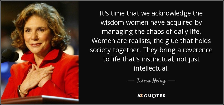 It's time that we acknowledge the wisdom women have acquired by managing the chaos of daily life. Women are realists, the glue that holds society together. They bring a reverence to life that's instinctual, not just intellectual. - Teresa Heinz