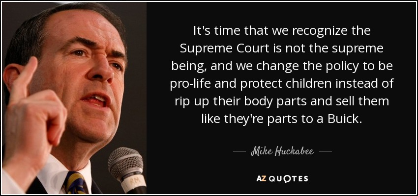It's time that we recognize the Supreme Court is not the supreme being, and we change the policy to be pro-life and protect children instead of rip up their body parts and sell them like they're parts to a Buick. - Mike Huckabee