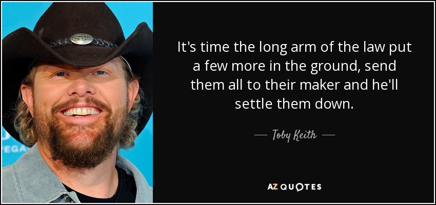 It's time the long arm of the law put a few more in the ground, send them all to their maker and he'll settle them down. - Toby Keith