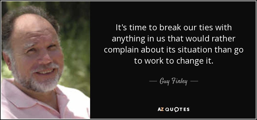 It's time to break our ties with anything in us that would rather complain about its situation than go to work to change it. - Guy Finley