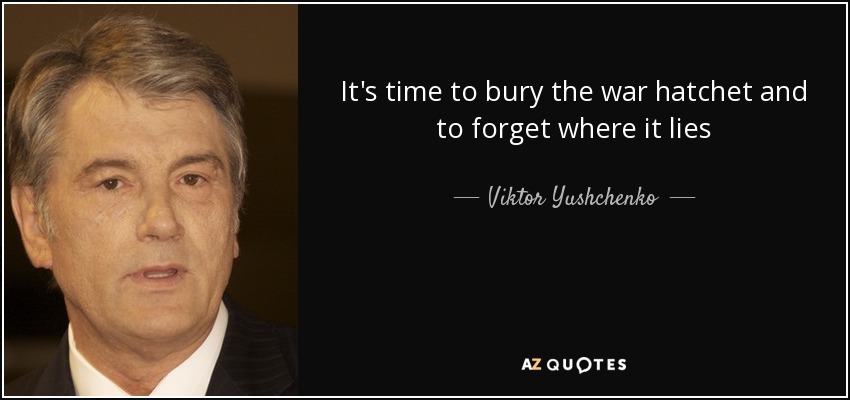It's time to bury the war hatchet and to forget where it lies - Viktor Yushchenko