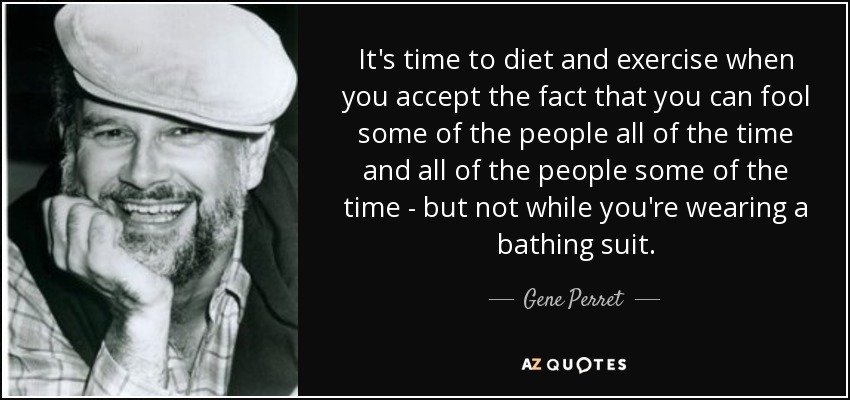 It's time to diet and exercise when you accept the fact that you can fool some of the people all of the time and all of the people some of the time - but not while you're wearing a bathing suit. - Gene Perret