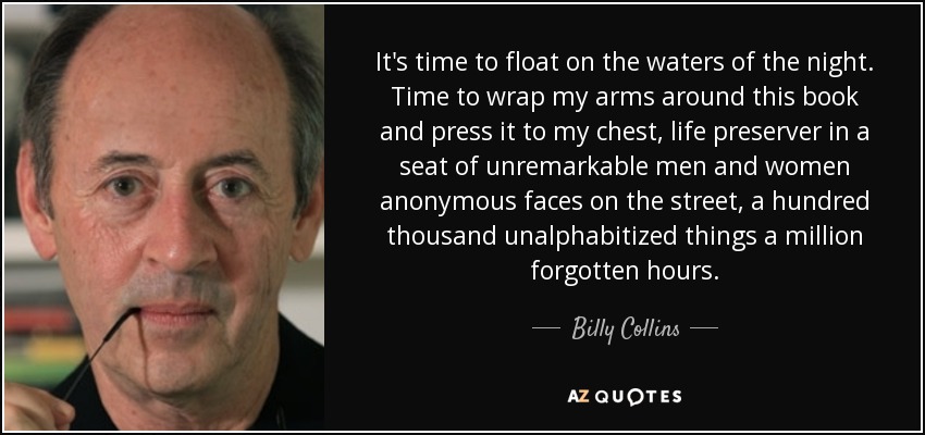It's time to float on the waters of the night. Time to wrap my arms around this book and press it to my chest, life preserver in a seat of unremarkable men and women anonymous faces on the street, a hundred thousand unalphabitized things a million forgotten hours. - Billy Collins