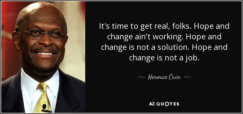 It's time to get real, folks. Hope and change ain't working. Hope and change is not a solution. Hope and change is not a job. - Herman Cain
