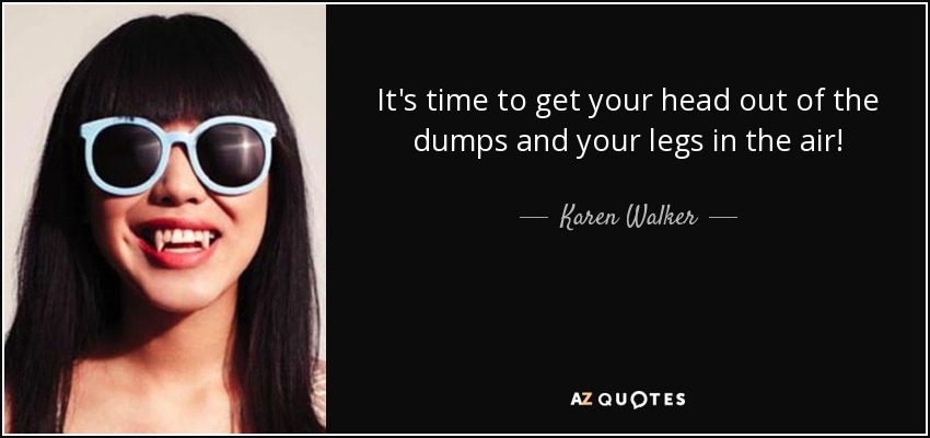 It's time to get your head out of the dumps and your legs in the air! - Karen Walker
