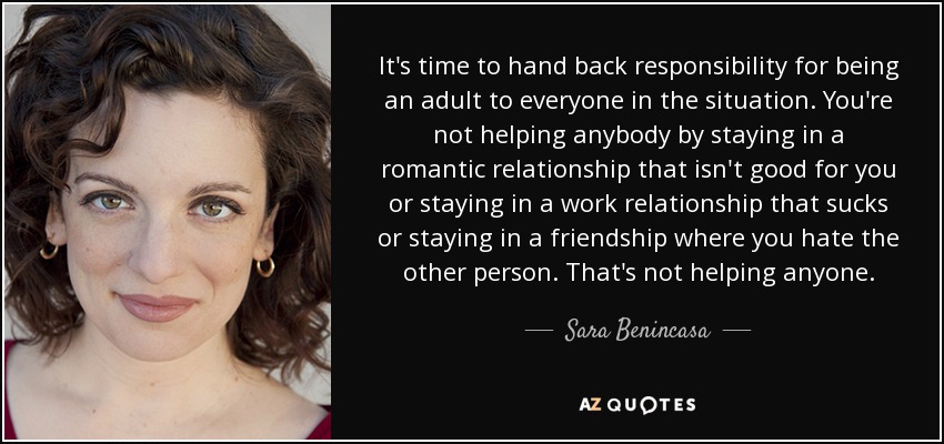 It's time to hand back responsibility for being an adult to everyone in the situation. You're not helping anybody by staying in a romantic relationship that isn't good for you or staying in a work relationship that sucks or staying in a friendship where you hate the other person. That's not helping anyone. - Sara Benincasa