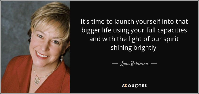 It's time to launch yourself into that bigger life using your full capacities and with the light of our spirit shining brightly. - Lynn Robinson