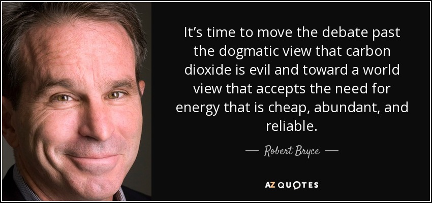 It’s time to move the debate past the dogmatic view that carbon dioxide is evil and toward a world view that accepts the need for energy that is cheap, abundant, and reliable. - Robert Bryce