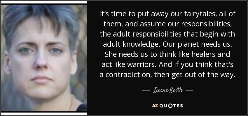 It’s time to put away our fairytales, all of them, and assume our responsibilities, the adult responsibilities that begin with adult knowledge. Our planet needs us. She needs us to think like healers and act like warriors. And if you think that’s a contradiction, then get out of the way. - Lierre Keith