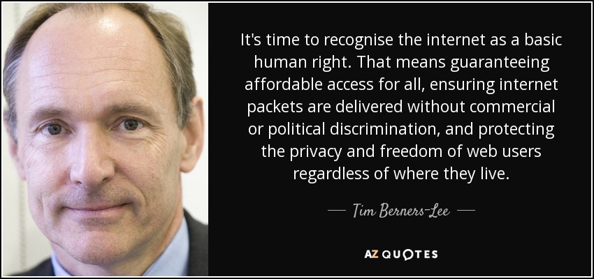 It's time to recognise the internet as a basic human right. That means guaranteeing affordable access for all, ensuring internet packets are delivered without commercial or political discrimination, and protecting the privacy and freedom of web users regardless of where they live. - Tim Berners-Lee