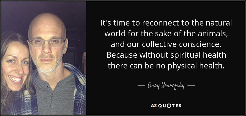 It's time to reconnect to the natural world for the sake of the animals, and our collective conscience. Because without spiritual health there can be no physical health. - Gary Yourofsky