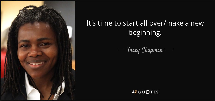 It's time to start all over/make a new beginning. - Tracy Chapman