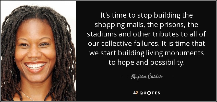 It's time to stop building the shopping malls, the prisons, the stadiums and other tributes to all of our collective failures. It is time that we start building living monuments to hope and possibility. - Majora Carter