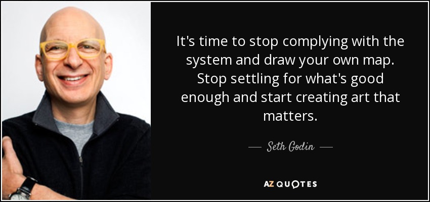 It's time to stop complying with the system and draw your own map. Stop settling for what's good enough and start creating art that matters. - Seth Godin