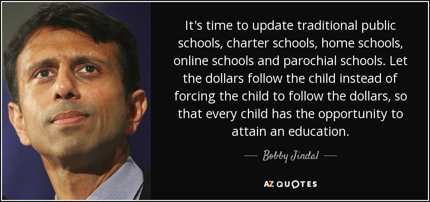 It's time to update traditional public schools, charter schools, home schools, online schools and parochial schools. Let the dollars follow the child instead of forcing the child to follow the dollars, so that every child has the opportunity to attain an education. - Bobby Jindal